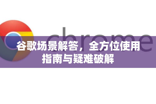 谷歌场景解答，全方位使用指南与疑难破解