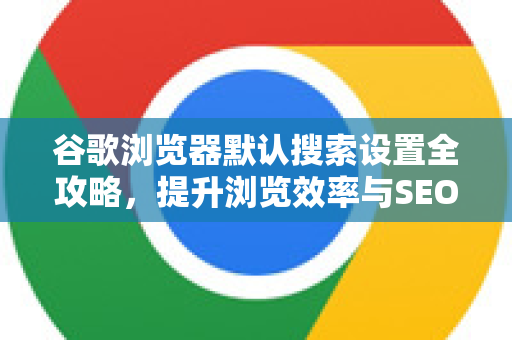 谷歌浏览器默认搜索设置全攻略，提升浏览效率与SEO优化
