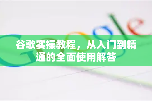 谷歌实操教程，从入门到精通的全面使用解答