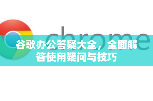 谷歌办公答疑大全，全面解答使用疑问与技巧