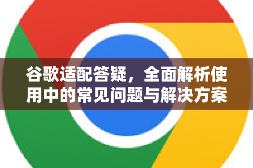 谷歌适配答疑，全面解析使用中的常见问题与解决方案