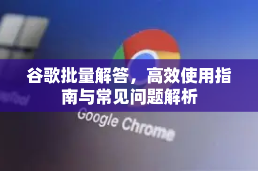 谷歌批量解答，高效使用指南与常见问题解析
