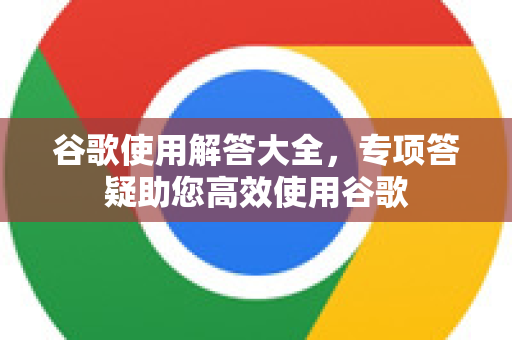 谷歌使用解答大全，专项答疑助您高效使用谷歌