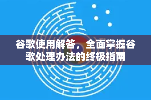 谷歌使用解答，全面掌握谷歌处理办法的终极指南