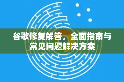谷歌修复解答，全面指南与常见问题解决方案