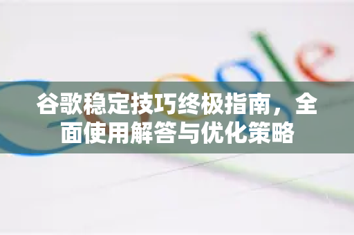谷歌稳定技巧终极指南，全面使用解答与优化策略
