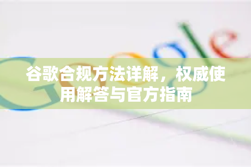 谷歌合规方法详解，权威使用解答与官方指南