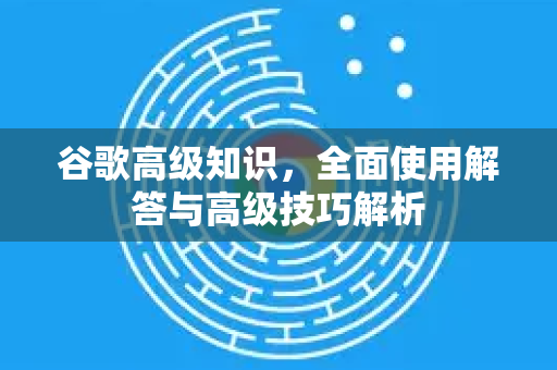 谷歌高级知识，全面使用解答与高级技巧解析