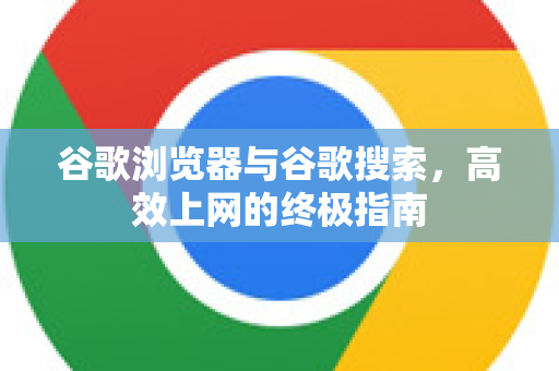 谷歌浏览器与谷歌搜索，高效上网的终极指南