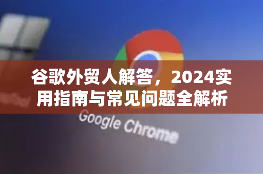 谷歌外贸人解答，2024实用指南与常见问题全解析
