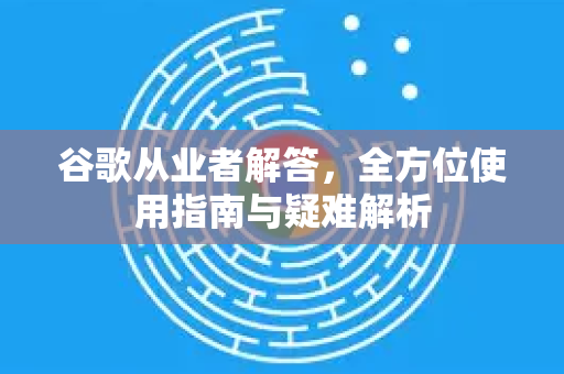 谷歌从业者解答，全方位使用指南与疑难解析