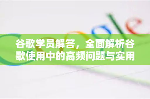 谷歌学员解答，全面解析谷歌使用中的高频问题与实用技巧
