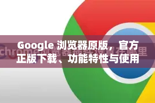 Google 浏览器原版，官方正版下载、功能特性与使用指南