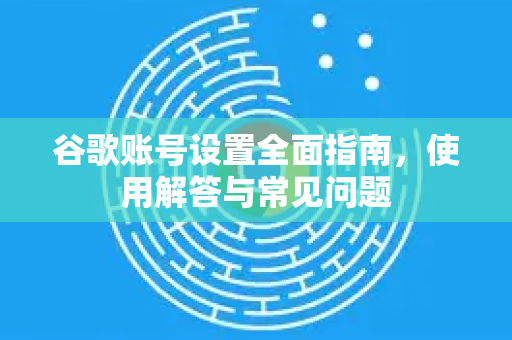 谷歌账号设置全面指南，使用解答与常见问题