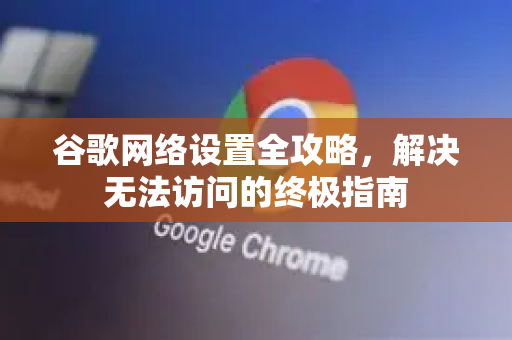 谷歌网络设置全攻略，解决无法访问的终极指南