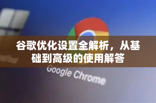 谷歌优化设置全解析，从基础到高级的使用解答