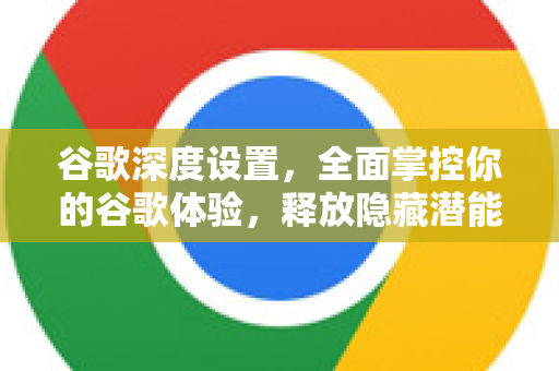 谷歌深度设置，全面掌控你的谷歌体验，释放隐藏潜能