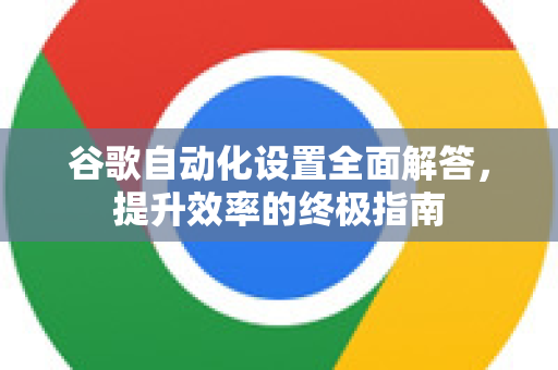 谷歌自动化设置全面解答，提升效率的终极指南