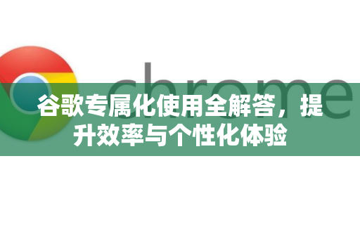 谷歌专属化使用全解答，提升效率与个性化体验