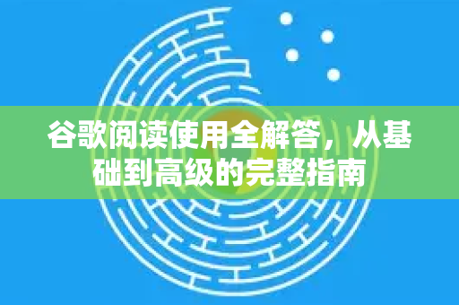 谷歌阅读使用全解答，从基础到高级的完整指南