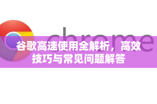 谷歌高速使用全解析，高效技巧与常见问题解答