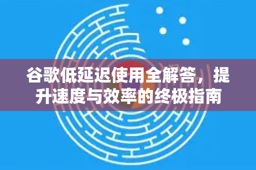 谷歌低延迟使用全解答，提升速度与效率的终极指南