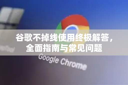 谷歌不掉线使用终极解答，全面指南与常见问题