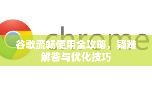 谷歌流畅使用全攻略，疑难解答与优化技巧