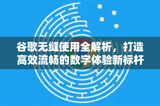 谷歌无缝使用全解析，打造高效流畅的数字体验新标杆