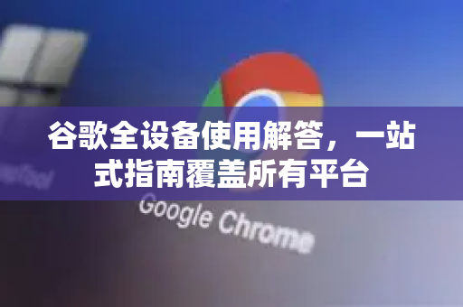 谷歌全设备使用解答，一站式指南覆盖所有平台