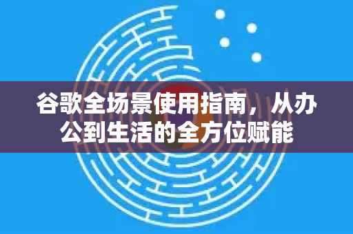 谷歌全场景使用指南，从办公到生活的全方位赋能