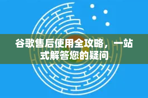 谷歌售后使用全攻略，一站式解答您的疑问