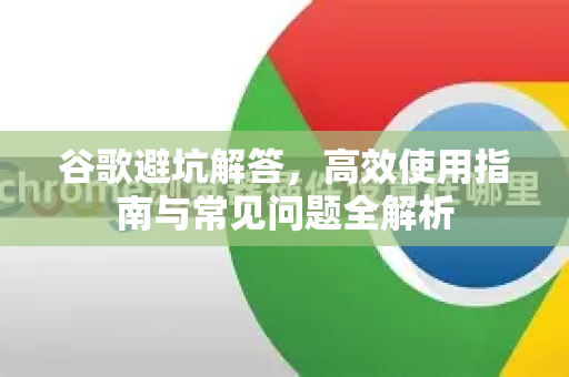 谷歌避坑解答，高效使用指南与常见问题全解析