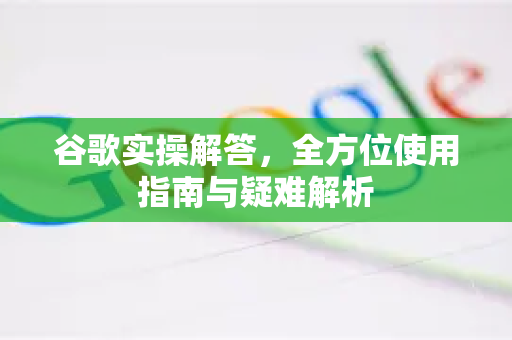 谷歌实操解答，全方位使用指南与疑难解析