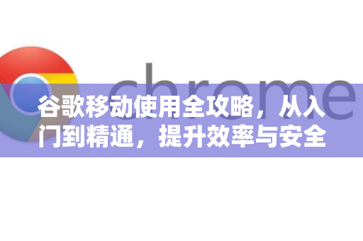 谷歌移动使用全攻略，从入门到精通，提升效率与安全指南