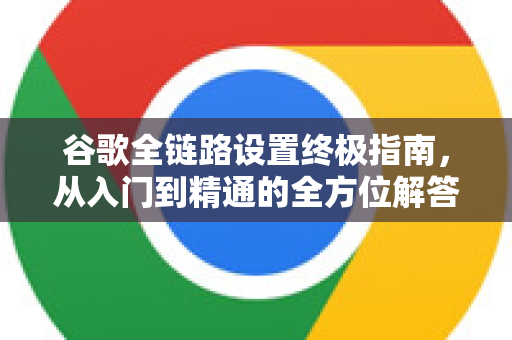 谷歌全链路设置终极指南，从入门到精通的全方位解答