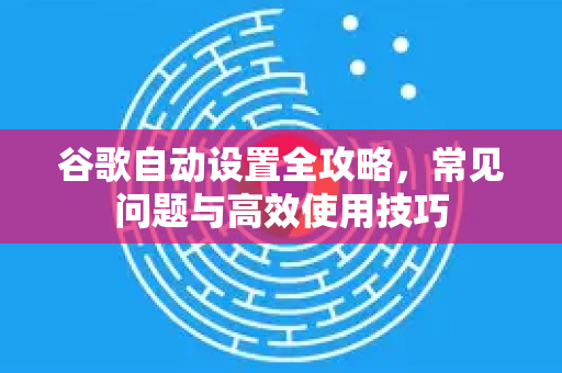 谷歌自动设置全攻略，常见问题与高效使用技巧