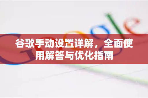 谷歌手动设置详解，全面使用解答与优化指南