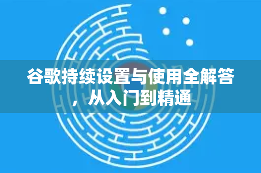 谷歌持续设置与使用全解答，从入门到精通