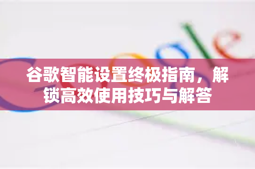 谷歌智能设置终极指南，解锁高效使用技巧与解答