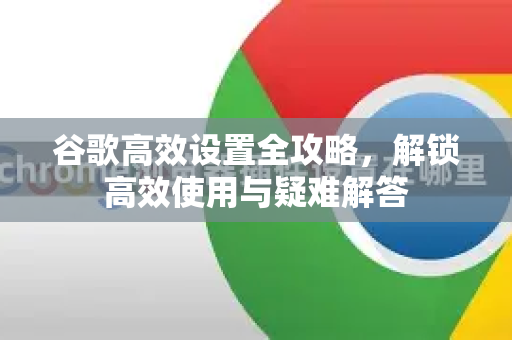 谷歌高效设置全攻略，解锁高效使用与疑难解答