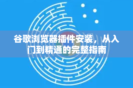 谷歌浏览器插件安装，从入门到精通的完整指南