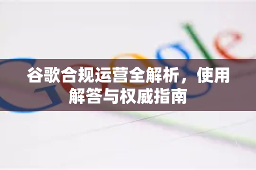 谷歌合规运营全解析，使用解答与权威指南