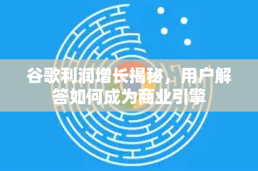谷歌利润增长揭秘，用户解答如何成为商业引擎