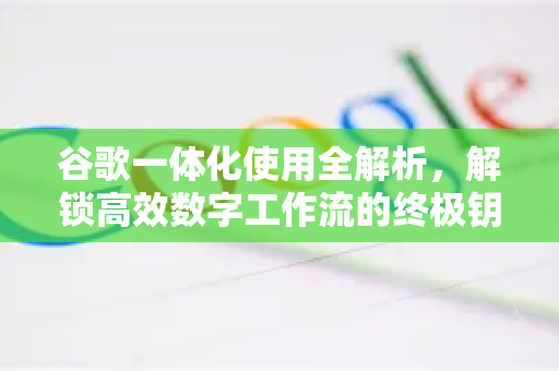 谷歌一体化使用全解析，解锁高效数字工作流的终极钥匙