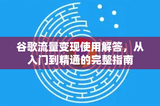 谷歌流量变现使用解答，从入门到精通的完整指南