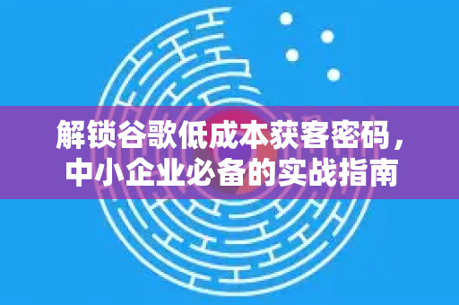 解锁谷歌低成本获客密码，中小企业必备的实战指南