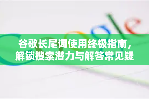 谷歌长尾词使用终极指南，解锁搜索潜力与解答常见疑惑-第1张图片-谷歌下载浏览器|Google Chrome官网入口