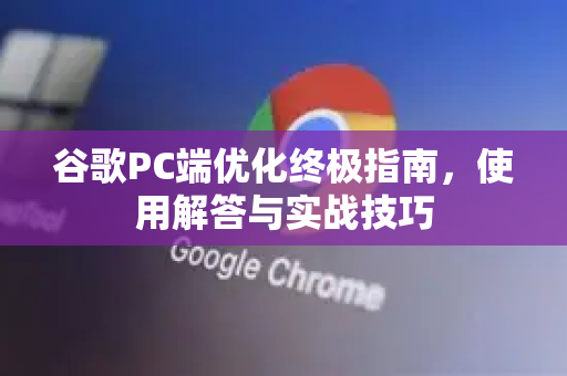 谷歌PC端优化终极指南，使用解答与实战技巧-第1张图片-谷歌下载浏览器|Google Chrome官网入口