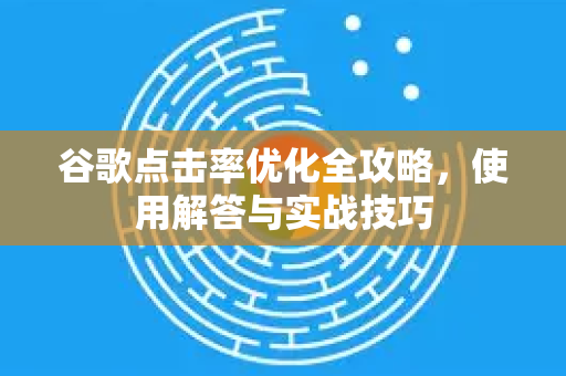 谷歌点击率优化全攻略，使用解答与实战技巧